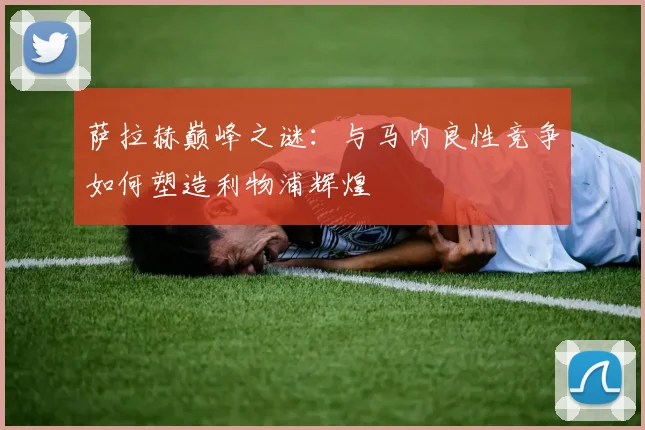 萨拉赫巅峰之谜:与马内良性竞争如何塑造利物浦辉煌