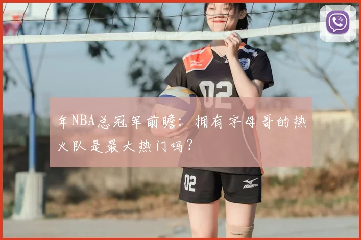 年NBA总冠军前瞻：拥有字母哥的热火队是最大热门吗？