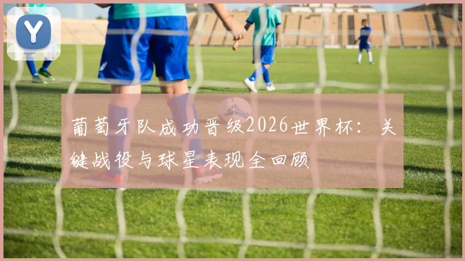 葡萄牙队成功晋级2026世界杯：关键战役与球星表现全回顾