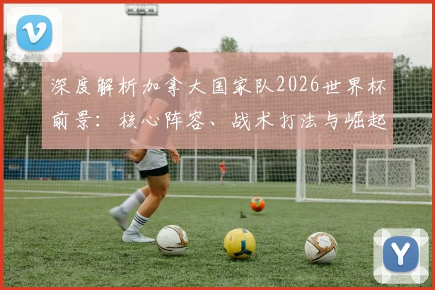 深度解析加拿大国家队2026世界杯前景：核心阵容、战术打法与崛起关键