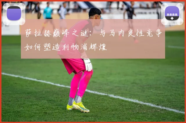 萨拉赫巅峰之谜：与马内良性竞争如何塑造利物浦辉煌