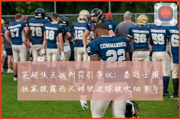 英超焦点战判罚引争议:泰晤士报独家披露西汉姆联进球被吹细节与VAR分析