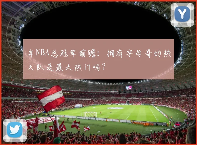 年NBA总冠军前瞻:拥有字母哥的热火队是最大热门吗?